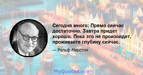 Сегодня много; Прямо сейчас достаточно. Завтра придет хорошо. Пока это не произойдет, проживайте глубину сейчас.