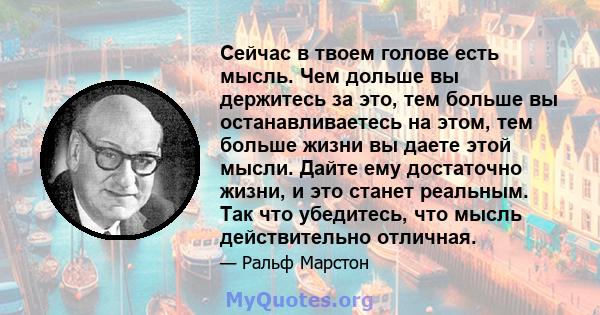 Сейчас в твоем голове есть мысль. Чем дольше вы держитесь за это, тем больше вы останавливаетесь на этом, тем больше жизни вы даете этой мысли. Дайте ему достаточно жизни, и это станет реальным. Так что убедитесь, что