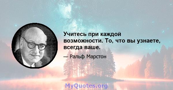 Учитесь при каждой возможности. То, что вы узнаете, всегда ваше.