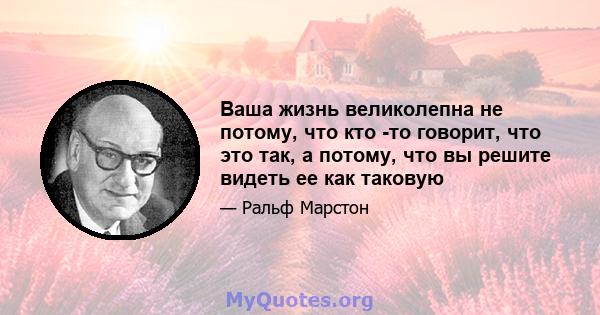 Ваша жизнь великолепна не потому, что кто -то говорит, что это так, а потому, что вы решите видеть ее как таковую