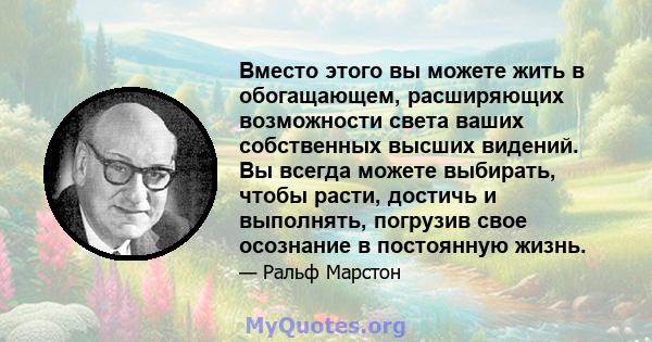 Вместо этого вы можете жить в обогащающем, расширяющих возможности света ваших собственных высших видений. Вы всегда можете выбирать, чтобы расти, достичь и выполнять, погрузив свое осознание в постоянную жизнь.