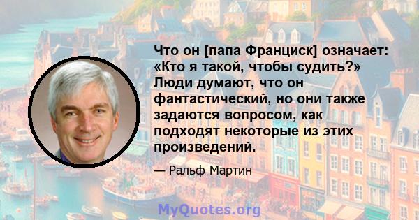 Что он [папа Франциск] означает: «Кто я такой, чтобы судить?» Люди думают, что он фантастический, но они также задаются вопросом, как подходят некоторые из этих произведений.