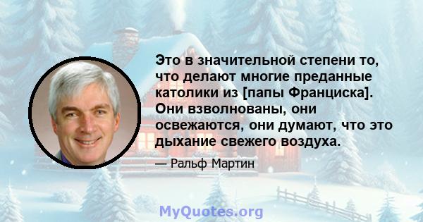 Это в значительной степени то, что делают многие преданные католики из [папы Франциска]. Они взволнованы, они освежаются, они думают, что это дыхание свежего воздуха.