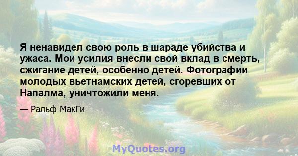 Я ненавидел свою роль в шараде убийства и ужаса. Мои усилия внесли свой вклад в смерть, сжигание детей, особенно детей. Фотографии молодых вьетнамских детей, сгоревших от Напалма, уничтожили меня.