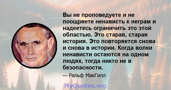 Вы не проповедуете и не поощряете ненависть к неграм и надеетесь ограничить это этой областью. Это старая, старая история. Это повторяется снова и снова в истории. Когда волки ненависти остаются на одном людях, тогда