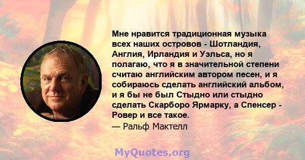 Мне нравится традиционная музыка всех наших островов - Шотландия, Англия, Ирландия и Уэльса, но я полагаю, что я в значительной степени считаю английским автором песен, и я собираюсь сделать английский альбом, и я бы не 