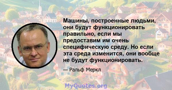 Машины, построенные людьми, они будут функционировать правильно, если мы предоставим им очень специфическую среду. Но если эта среда изменится, они вообще не будут функционировать.