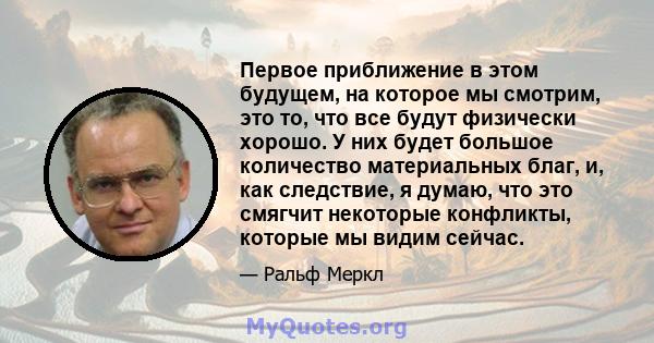 Первое приближение в этом будущем, на которое мы смотрим, это то, что все будут физически хорошо. У них будет большое количество материальных благ, и, как следствие, я думаю, что это смягчит некоторые конфликты, которые 