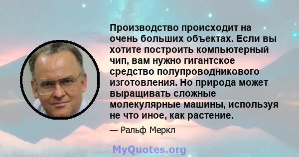 Производство происходит на очень больших объектах. Если вы хотите построить компьютерный чип, вам нужно гигантское средство полупроводникового изготовления. Но природа может выращивать сложные молекулярные машины,