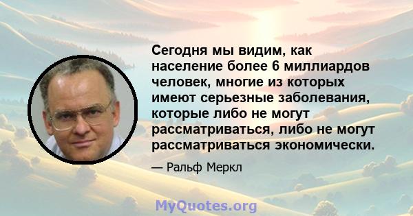 Сегодня мы видим, как население более 6 миллиардов человек, многие из которых имеют серьезные заболевания, которые либо не могут рассматриваться, либо не могут рассматриваться экономически.