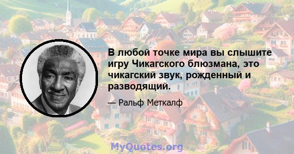 В любой точке мира вы слышите игру Чикагского блюзмана, это чикагский звук, рожденный и разводящий.