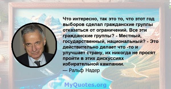 Что интересно, так это то, что этот год выборов сделал гражданские группы отказаться от ограничений. Все эти гражданские группы? - Местный, государственный, национальный? - Это действительно делает что -то и улучшает