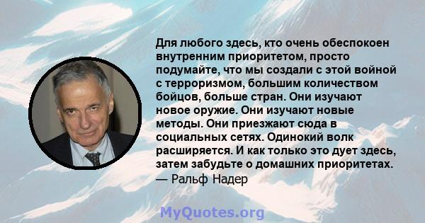 Для любого здесь, кто очень обеспокоен внутренним приоритетом, просто подумайте, что мы создали с этой войной с терроризмом, большим количеством бойцов, больше стран. Они изучают новое оружие. Они изучают новые методы.