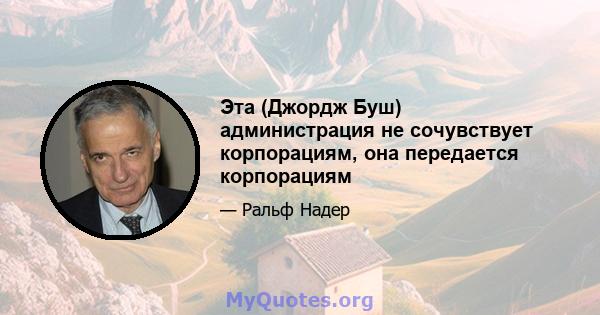 Эта (Джордж Буш) администрация не сочувствует корпорациям, она передается корпорациям