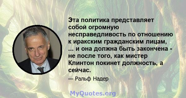 Эта политика представляет собой огромную несправедливость по отношению к иракским гражданским лицам, ... и она должна быть закончена - не после того, как мистер Клинтон покинет должность, а сейчас.