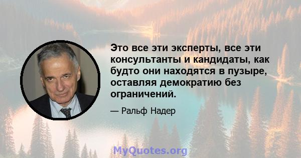 Это все эти эксперты, все эти консультанты и кандидаты, как будто они находятся в пузыре, оставляя демократию без ограничений.