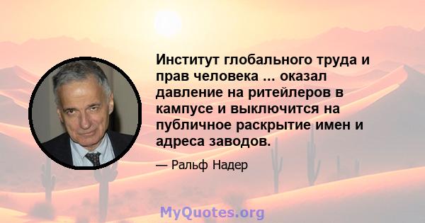 Институт глобального труда и прав человека ... оказал давление на ритейлеров в кампусе и выключится на публичное раскрытие имен и адреса заводов.