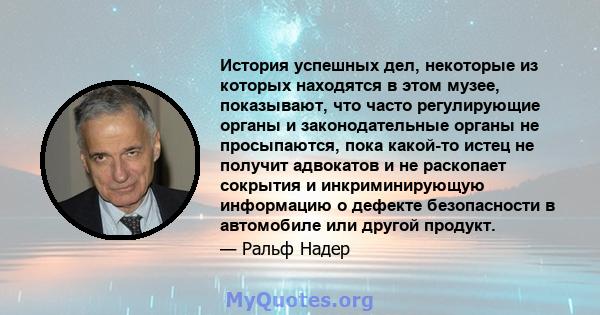 История успешных дел, некоторые из которых находятся в этом музее, показывают, что часто регулирующие органы и законодательные органы не просыпаются, пока какой-то истец не получит адвокатов и не раскопает сокрытия и