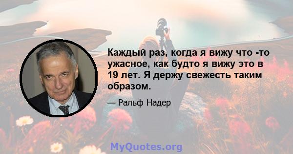 Каждый раз, когда я вижу что -то ужасное, как будто я вижу это в 19 лет. Я держу свежесть таким образом.