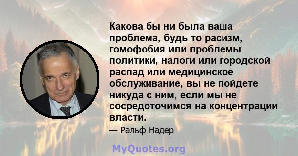 Какова бы ни была ваша проблема, будь то расизм, гомофобия или проблемы политики, налоги или городской распад или медицинское обслуживание, вы не пойдете никуда с ним, если мы не сосредоточимся на концентрации власти.