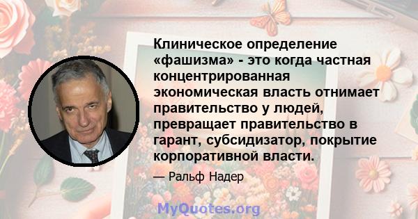 Клиническое определение «фашизма» - это когда частная концентрированная экономическая власть отнимает правительство у людей, превращает правительство в гарант, субсидизатор, покрытие корпоративной власти.