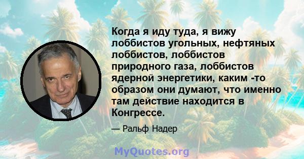 Когда я иду туда, я вижу лоббистов угольных, нефтяных лоббистов, лоббистов природного газа, лоббистов ядерной энергетики, каким -то образом они думают, что именно там действие находится в Конгрессе.