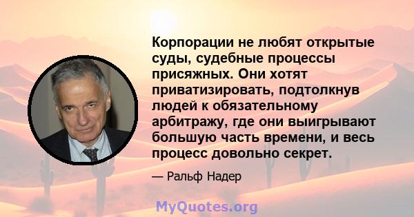 Корпорации не любят открытые суды, судебные процессы присяжных. Они хотят приватизировать, подтолкнув людей к обязательному арбитражу, где они выигрывают большую часть времени, и весь процесс довольно секрет.