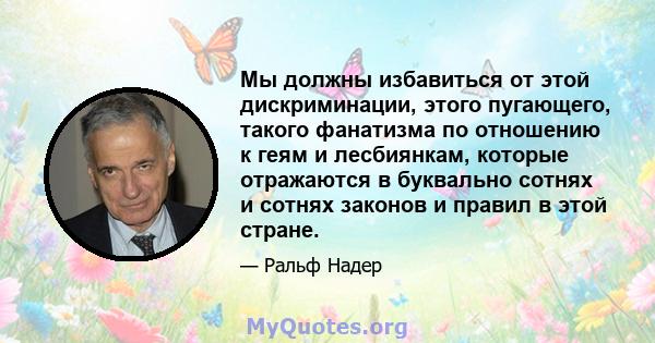 Мы должны избавиться от этой дискриминации, этого пугающего, такого фанатизма по отношению к геям и лесбиянкам, которые отражаются в буквально сотнях и сотнях законов и правил в этой стране.