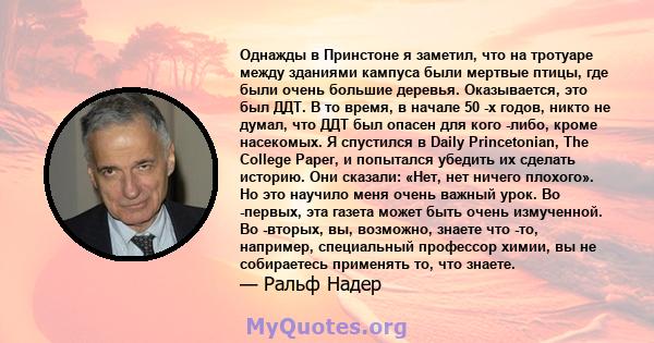 Однажды в Принстоне я заметил, что на тротуаре между зданиями кампуса были мертвые птицы, где были очень большие деревья. Оказывается, это был ДДТ. В то время, в начале 50 -х годов, никто не думал, что ДДТ был опасен