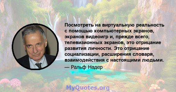 Посмотреть на виртуальную реальность с помощью компьютерных экранов, экранов видеоигр и, прежде всего, телевизионных экранов, это отрицание развития личности. Это отрицание социализации, расширения словаря,