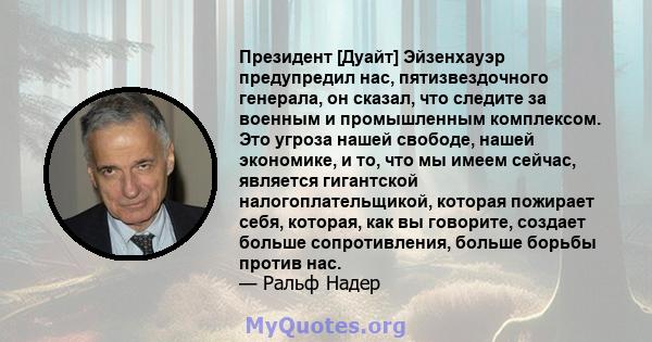 Президент [Дуайт] Эйзенхауэр предупредил нас, пятизвездочного генерала, он сказал, что следите за военным и промышленным комплексом. Это угроза нашей свободе, нашей экономике, и то, что мы имеем сейчас, является