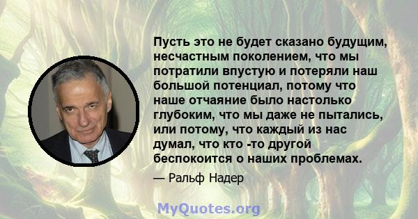 Пусть это не будет сказано будущим, несчастным поколением, что мы потратили впустую и потеряли наш большой потенциал, потому что наше отчаяние было настолько глубоким, что мы даже не пытались, или потому, что каждый из