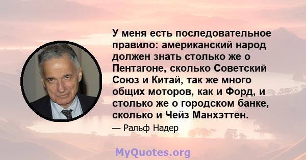 У меня есть последовательное правило: американский народ должен знать столько же о Пентагоне, сколько Советский Союз и Китай, так же много общих моторов, как и Форд, и столько же о городском банке, сколько и Чейз