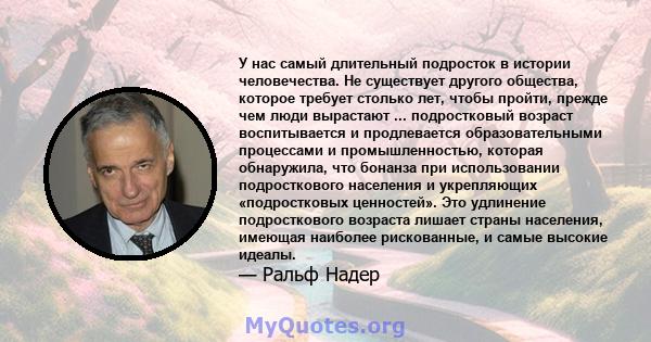 У нас самый длительный подросток в истории человечества. Не существует другого общества, которое требует столько лет, чтобы пройти, прежде чем люди вырастают ... подростковый возраст воспитывается и продлевается