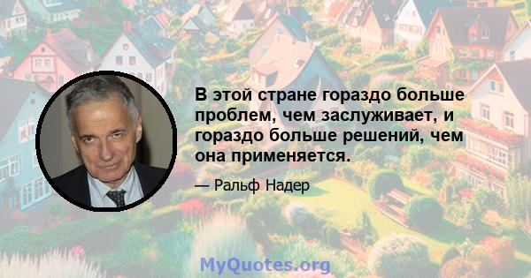 В этой стране гораздо больше проблем, чем заслуживает, и гораздо больше решений, чем она применяется.