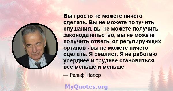 Вы просто не можете ничего сделать. Вы не можете получить слушания, вы не можете получить законодательство, вы не можете получить ответы от регулирующих органов - вы не можете ничего сделать. Я реалист. Я не работаю