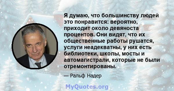 Я думаю, что большинству людей это понравится: вероятно, приходит около девяноста процентов. Они видят, что их общественные работы рушатся, услуги неадекватны, у них есть библиотеки, школы, мосты и автомагистрали,