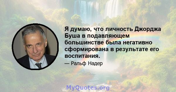 Я думаю, что личность Джорджа Буша в подавляющем большинстве была негативно сформирована в результате его воспитания.