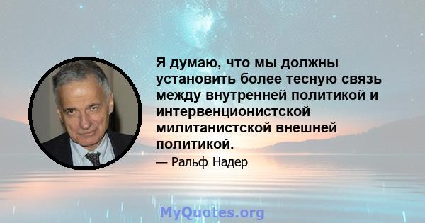 Я думаю, что мы должны установить более тесную связь между внутренней политикой и интервенционистской милитанистской внешней политикой.