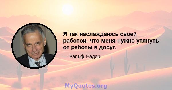 Я так наслаждаюсь своей работой, что меня нужно утянуть от работы в досуг.