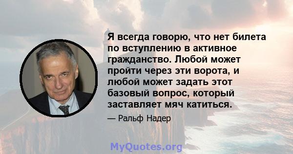 Я всегда говорю, что нет билета по вступлению в активное гражданство. Любой может пройти через эти ворота, и любой может задать этот базовый вопрос, который заставляет мяч катиться.