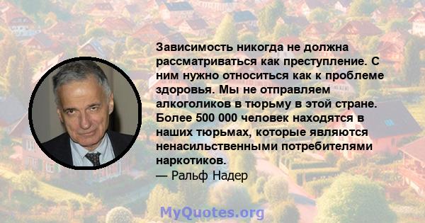 Зависимость никогда не должна рассматриваться как преступление. С ним нужно относиться как к проблеме здоровья. Мы не отправляем алкоголиков в тюрьму в этой стране. Более 500 000 человек находятся в наших тюрьмах,