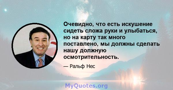 Очевидно, что есть искушение сидеть сложа руки и улыбаться, но на карту так много поставлено, мы должны сделать нашу должную осмотрительность.