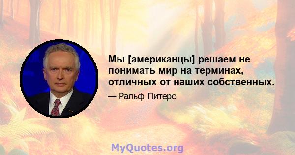 Мы [американцы] решаем не понимать мир на терминах, отличных от наших собственных.