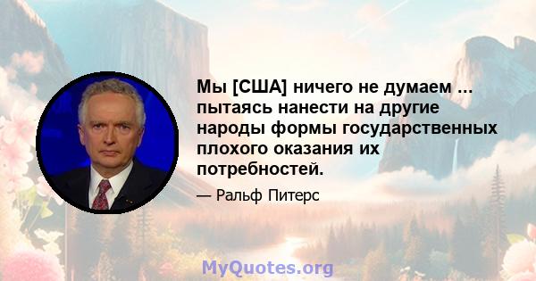 Мы [США] ничего не думаем ... пытаясь нанести на другие народы формы государственных плохого оказания их потребностей.