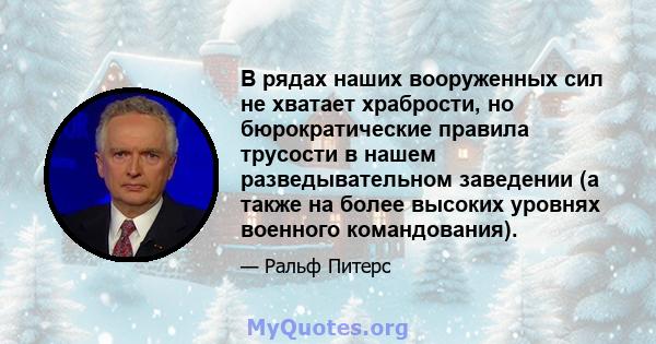 В рядах наших вооруженных сил не хватает храбрости, но бюрократические правила трусости в нашем разведывательном заведении (а также на более высоких уровнях военного командования).