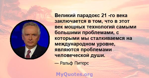 Великий парадокс 21 -го века заключается в том, что в этот век мощных технологий самыми большими проблемами, с которыми мы сталкиваемся на международном уровне, являются проблемами человеческой души.