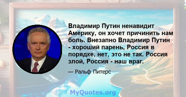 Владимир Путин ненавидит Америку, он хочет причинить нам боль. Внезапно Владимир Путин - хороший парень, Россия в порядке, нет, это не так. Россия злой, Россия - наш враг.