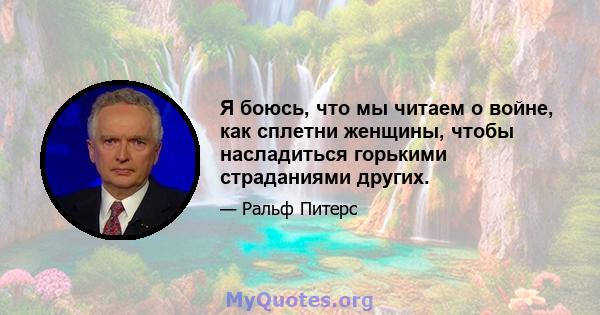 Я боюсь, что мы читаем о войне, как сплетни женщины, чтобы насладиться горькими страданиями других.