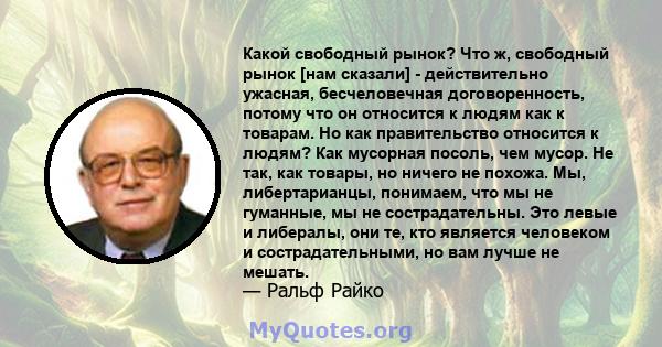 Какой свободный рынок? Что ж, свободный рынок [нам сказали] - действительно ужасная, бесчеловечная договоренность, потому что он относится к людям как к товарам. Но как правительство относится к людям? Как мусорная